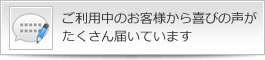 ご利用中のお客様から喜びの声がたくさん届いています